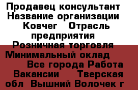 Продавец-консультант › Название организации ­ Ковчег › Отрасль предприятия ­ Розничная торговля › Минимальный оклад ­ 30 000 - Все города Работа » Вакансии   . Тверская обл.,Вышний Волочек г.